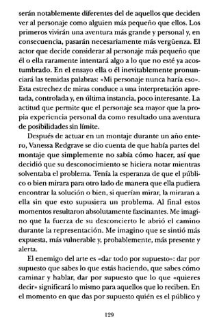 serán notablemente diferentes del de aquellos que deciden
ver al personaje como alguien más pequeño que ellos. Los
primeros vivirán una aventura más grande y personal y, en
consecuencia, pasarán necesariamente más vergüenza. El
actor que decide considerar al personé3Je más pequeño que
él o ella raramente intentará algo a lo que no esté ya acos-
tumbrado. En el ensayo ella o él inevitablemente pronun-
ciará las temidas palabras: «Mi personaje nunca haría eso».
Esta estrechez de miras conduce a una interpretación apre-
tada, controlada y, en última instancia, poco interesante. La
actitud que permite que el personaje sea mayor que la pro-
pia experiencia personal da como resultado una aventura
de posibilidades sin límite.
Después de actuar en un montaje durante un año ente-
ro, Vanessa Redgrave se dio cuenta de que había partes del
montaje que simplemente no sabía cómo hacer, así que
decidió que su desconocimiento se hiciera notar mientras
solventaba el problema. Tenía la esperanza de que el públi-
co o bien mirara para otro lado de manera que ella pudiera
encontrar la solución o bien, si querían mirar, la miraran a
ella sin que esto supusiera un problema. Al final estos
momentos resultaron absolutamente fascinantes. Me imagi-
no que la fuerza de su desconcierto le abrió el camino
durante la representación. Me imagino que se sintió más
expuesta, más vulnerable y, probablemente, más presente y
alerta.
El enemigo del arte es «dar todo por supuesto»: dar por
supuesto que sabes lo que estás haciendo, que sabes cómo
caminar y hablar, dar por supuesto que lo que «quieres
decir» significará lo mismo para aquellos que lo reciben. En
el momento en que das por supuesto quién es el público y
129
 