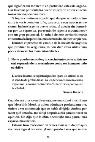 qué significa un momento en particular, estás aletargado.
Dar las cosas por sentadas puede impedirte entrar en terri-
torios nuevos y embarazosos.
Si logras cuestionar aquello que das por sentado, al ins-
tante te verás como un niño, cara a cara con nuevas sensa-
ciones. Incluso la gente que te rodea, al quedar sin domesti-
car por tus supuestos, parecerán de repente espontáneos y
con un gran potencial. En mitad de este territorio nuevo
encuentras la inspiración, eres derrotado, sientes vergüenza.
Durante el proceso de estudio de la inevitable angustia
que produce la vergüenza, di con diez ideas útiles para
poder atravesar los momentos difíciles.
l. No te puedes esconder; tu crecimiento como artista no
está separado de tu crecimiento como ser humano: todo
es visible
El único desarrollo espiritual posible (para un artista) es en
el sentido de profundidad. La tendencia artística no es una
expansión, sino una contracción. Yel arte es la apoteosis de
la soledad.
SAMUEL BECKEIT
Cuando era unajoven directora, me emocionó muchísimo
que Meredith Monk, a quien admiraba profundamente,
viniera a ver un montaje que yo había dirigido. Ansiosa por
saber qué pensaba, me dirigí después a ella para conocer su
opinión. Me dijo que la obra necesitaba más pausa, más
espacio, más silencio.
Esto me hizo reaccionar. Su crítica tenía sentido yyo que-
ría hacer algo al respecto. ¿Cómo puedo hacer que mi tra-
130
 