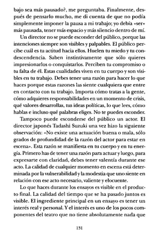 bajo sea más pausado?, me preguntaba. Finalmente, des-
pués de pensarlo mucho, me di cuenta de que no podía
simplemente imponer la pausa a mi trabajo; yo debía «ser»
más pausada, tener más espacio y más silencio dentro de mí.
Un director no se puede esconder del público, porque las
intenciones siempre son visibles y palpables. El público per-
cibe cuál es tu actitud hacia ellos. Huelen tu miedo y tu con-
descendencia. Saben instintivamente que sólo quieres
impresionarlos o conquistarlos. Perciben tu compromiso o
tu falta de él. Estas cualidades viven en tu cuerpo y son visi-
bles en tu trabajo. Debes tener una razón para hacer lo que
haces porque estas razones las siente cualquiera que entre
en contacto con tu trabajo. Importa cómo tratas a la gente,
cómo adquieres responsabilidades en un momento de crisis,
qué valores desarrollas, tus ideas políticas, lo que lees, cómo
hablas e incluso qué palabras eliges. No te puedes esconder.
Tampoco puede esconderse del público un actor. El
director japonés Tadashi Suzuki una vez hizo la siguiente
observación: «No existe una actuación buena o mala, sólo
grados de profundidad de la razón del actor para estar en
escena». Esta razón se manifiesta en tu cuerpo y en tu ener-
gía. Primero has de tener una razón para actuar yluego, para
expresarte con claridad, debes tener valentía durante ese
acto. La calidad de cualquier momento en escena está deter-
minada por la vulnerabilidad y la modestia que uno siente en
relación con ese acto necesario, valiente y elocuente.
Lo que haces durante los ensayos es visible en el produc-
to final. La calidad del tiempo que se ha pasado juntos es
visible. El ingrediente principal en un ensayo es tener un
interés real y personal. Y el interés es uno de los pocos com-
ponentes del teatro que no tiene absoluta.mente nada que
131
 