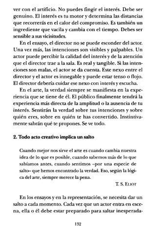 ver con el artificio. No puedes fingir el interés. Debe ser
genuino. El interés es tu motor y determina las distancias
que recorrerás en el calor del compromiso. Es también un
ingrediente que vacila y cambia con el tiempo. Debes ser
sensible a sus vicisitudes.
En el ensayo, el director no se puede esconder del actor.
Una vez más, las intenciones son visibles y palpables. Un
actor puede percibir la calidad del interés y de la atención
que el director trae a la sala. Es real y tangible. Si las inten-
ciones son malas, el actor se da cuenta. Este nexo entre el
director y el actor es innegable y puede estar tenso o flojo.
El director debería cuidar ese nexo con interés y escucha.
En el arte, la verdad siempre se manifiesta en la expe-
riencia que se tiene de él. El público finalmente tendrá la
experiencia más directa de la amplitud o la ausencia de tu
interés. Sentirán la verdad sobre tus intenciones y sobre
quién eres, sobre en quién te has convertido. Instintiva-
mente sabrán qué te propones. Se ve todo.
2. Todo acto creativo implica un salto
Cuando mejor nos sirve el arte es cuando cambia nuestra
idea de lo que es posible, cuando sabemos más de lo que
sabíamos antes, cuando sentimos -por una especie de
salt(}- que hemos encontrado la verdad. Eso, según la lógi-
ca del arte, siempre merece la pena.
T. S. EUOT
En los ensayos y en la representación, se necesita dar un
salto a cada momento. Cada vez que un actor entra en esce-
na, ella o él debe estar preparado para saltar inesperada-
132
 