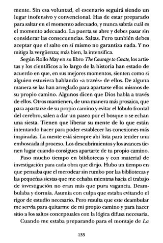 mente. Sin esa voluntad, el escenario seguirá siendo un
lugar inofensivo y convencional. Has de estar preparado
para saltar en el momento adecuado, y nunca sabrás cuál es
el momento adecuado. La puerta se abre y debes pasar sin
considerar las consecuencias. Saltas. Pero también debes
aceptar que el salto en sí mismo no garantiza nada. Y no
mitiga la vergüenza; más bien, la intensifica.
Según Rollo May en su libro The Courage to Create, los artis-
tas y los científicos a lo largo de la historia han estado de
acuerdo en que, en sus mejores momentos, sienten como si
alguien estuviera hablando «a través» de ellos. De alguna
manera se las han arreglado para apartarse ellos mismos de
su propio camino. Algunos dicen que Dios habla a través
de ellos. Otros mantienen, de una manera más prosaica, que
para apartarse de su propio camino y evitar el lóbulo frontal
del cerebro, salen a dar un paseo por el bosque o se echan
una siesta. Tienen que liberar su mente de lo que están
intentando hacer para poder establecer las conexiones más
inspiradas. La mente está siempre ahí lista para tender una
emboscada al proceso. Los descubrimientos y los avances tie-
nen lugar cuando consigues apartarte de tu propio camino.
Paso mucho tiempo en bibliotecas y con material de
investigación para cada obra que dirijo. Hubo un tiempo en
que pensaba que el merodear sin rumbo por las bibliotecas y
las pequeñas siestas que me echaba mientras hacia el trabajo
de investigación no eran más que pura vagancia. Deam-
bulaba y dormía. Asumía con culpa que estaba evitando el
rigor de estudio necesario. Pero resulta que este deambular
me servía para quitanne de mi propio camino y para hacer
sitio a los saltos conceptuales con la lógica difusa necesaria.
Cuando me estaba preparando para el montaje de La
133
 