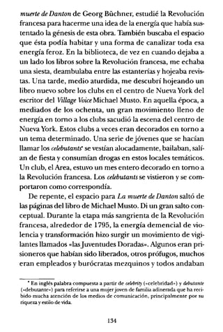 muerte de Danton de Georg Büchner, estudié la Revolución
francesa para hacenne una idea de la energía que había sus-
tentado la génesis de esta obra. También buscaba el espacio
que ésta podía habitar y una forma de canalizar toda esa
energía feroz. En la biblioteca, de vez en cuando dejaba a
un lado los libros sobre la Revolución francesa, me echaba
una siesta, deambulaba entre las estanterías y hojeaba revis-
tas. Una tarde, medio aturdida, me descubrí hojeando un
libro nuevo sobre los clubs en el centro de Nueva York del
escritor del Village Voice Michael Musto. En aquella época, a
mediados de los ochenta, un gran movimiento lleno de
energía en tomo a los clubs sacudió la escena del centro de
Nueva York. Estos clubs a veces eran decorados en torno a
un tema determinado. Una serie de jóvenes que se hacían
llamar los celebutants" se vestían alocadamente, bailaban, salí-
an de fiesta y consumían drogas en estos locales temáticos.
Un club, el Area, estuvo un mes entero decorado en tomo a
la Revolución francesa. Los celebutants se vistieron y se com-
portaron como correspondía.
De repente, el espacio para La muerte de Danton saltó de
las páginas del libro de Michael Musto. Di un gran salto con-
ceptual. Durante la etapa más sangrienta de la Revolución
francesa, alrededor de 1795, la energía demencial de vio-
lencia y transfonnación hizo surgir un movimiento de vigi-
lantes llamados «lasJuventudes Doradas». Algunos eran pri-
sioneros que habían sido liberados, oU'os prófugos, muchos
eran empleados y burócratas mezquinos y todos andaban
• En inglés palabra compuesta a partir de celRlnity (<<celebridad,,) y debutante
(<<debutante») para referirse a una mujerjoven de familia adinerada que ha reci·
bido mucha atención de los medios de comunicación, principalmente por su
riqueza y estilo de vida.
134
 
