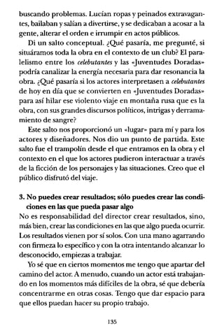 buscando problemas. Lucían ropas y peinados extravagan-
tes, bailaban y salían a divertirse, y se dedicaban a acosar a la
gente, alterar el orden e irrumpir en actos públicos.
Di un salto conceptual. ¿Qué pasaría, me pregunté, si
situáramos toda la obra en el contexto de un club? El para-
lelismo entre los celebutantes y las <1uventudes Doradas"
podría canalizar la energía necesaria para dar resonancia la
obra. ¿Qué pasaría si los actores interpretasen a celebutantes
de hoy en día que se convierten en <1uventudes Doradas»
para así hilar ese violento viaje en montaña rusa que es la
obra, con sus grandes discursos políticos, intrigas y derrama-
miento de sangre?
Este salto nos proporcionó un «lugar» para mí y para los
actores y diseñadores. Nos dio un punto de partida. Este
salto fue el trampolín desde el que entramos en la obra y el
contexto en el que los actores pudieron interactuar a través
de la ficción de los personajes y las situaciones. Creo que el
público disfrutó del viaje.
3. No puedes crear resultados; sólo puedes crear las condi-
ciones en las que pueda pasar algo
No es responsabilidad del director crear resultados, sino,
más bien, crear las condiciones en las que algo pueda ocurrir.
Los resultados vienen por sí solos. Con una mano agarrando
con firmeza lo específico y con la otra intentando alcanzar lo
desconocido, empiezas a trabajar.
Yo sé que en ciertos momentos me tengo que apartar del
camino del actor. A menudo, cuando un actor está trabajan-
do en los momentos más difíciles de la obra, sé que debería
concentrarme en otras cosas. Tengo que dar espacio para
que ellos puedan hacer su propio trabajo.
135
 