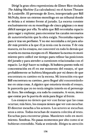 Dirigí la gran obra expresionista de Elmer Rice titulada
The Adding Machine (La calculadora) en el Actors Theatre
de Louisville. El personaje de Zero, interpretado por Bill
McNulty, tiene un extenso monólogo en un tribunal donde
se delata a sí mismo frente al jurado. La escena consiste
exclusivamente en su monólogo de cinco páginas y es muy
dificil navegar por ella. Yo sabía que Bill necesitaba espacio
para vagar y explorar, para encontrar los canales necesarios
de autorrevelación que la obra exigía. Necesitaba espacio
para ir tras un perfume. Yno me necesitaba a mí para aña-
dir más presión a la que él ya tenía con la escena. Y de esta
manera, en los ensayos, me concentré en todo lo demás que
ocunía en escena excepto en él. Mantuve la escena en movi-
miento pero utilicé ese tiempo para refinar las posiciones
del jurado y para atender a cuestiones relacionadas con el
espacio. Le dejé hacer su" trabajo. Si hubiera puesto toda mi
concentración en él en ese momento del ensayo, sé que
probablemente se hubiera bloqueado por mi deseo de que
encontrara su camino en la escena. Mi intención era que
Bill encontrara su camino, pero llegué ahí concentrándo-
me en otras cosas. A alguien que estuviera viendo el ensayo,
le parecería que yo no tenía ningún interés en el personaje
de Zero. Sin embargo, era todo lo contrario. A veces, tienes
que entrar por la puerta de atrás para llegar al frente.
Los ensayos no tienen que ver con forzar que las cosas
ocurran; más bien, los ensayos tienen que ver con escuchar.
El director escucha a los actores. Los actores se escuchan
unos a otros. Todos escuchan de manera colectiva al texto.
Escuchas para encontrar pistas. Mantienes todo en movi-
miento. Sondeas. No pasas momentos por alto como si se
hubieran entendido. Nada se entiende. Diriges tu atención
136
 