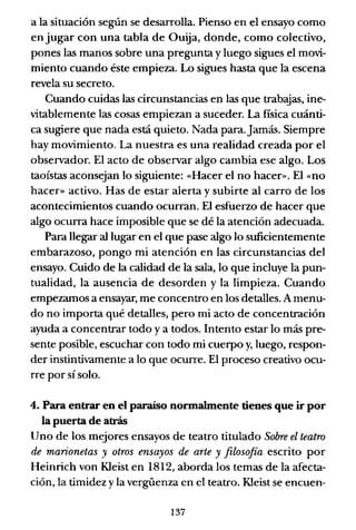 a la situación según se desarrolla. Pienso en el ensayo como
enjugar con una tabla de Ouija, donde, como colectivo,
pones las manos sobre una pregunta y luego sigues el movi-
miento cuando éste empieza. Lo sigues hasta que la escena
revela su secreto.
Cuando cuidas las circunstancias en las que trabajas, ine-
vitablemente las cosas empiezan a suceder. La fisica cuánti-
ca sugiere que nada está quieto. Nada para.Jamás. Siempre
hay movimiento. La nuestra es una realidad creada por el
observador. El acto de observar algo cambia ese algo. Los
taoístas aconsejan lo siguiente: «Hacer el no hacer». El «no
hacer» activo. Has de estar alerta y subirte al carro de los
acontecimientos cuando ocurran. El esfuerzo de hacer que
algo ocurra hace imposible que se dé la atención adecuada.
Para llegar al lugar en el que pase algo lo suficientemente
embarazoso, pongo mi atención en las circunstancias del
ensayo. Cuido de la calidad de la sala, lo que incluye la pun-
tualidad, la ausencia de desorden y la limpieza. Cuando
empezamos a ensayar, me concentro en los detalles. A menu-
do no importa qué detalles, pero mi acto de concentración
ayuda a concentrar todo y a todos. Intento estar lo más pre-
sente posible, escuchar con todo mi cuerpo y, luego, respon-
der instintivamente a lo que ocurre. El proceso creativo ocu-
rre por sí solo.
4. Para entrar en el paraíso normalmente tienes que ir por
la puerta de atrás
Uno de los mejores ensayos de teatro titulado Sobre el teatro
de marionetas y otros ensayos de arte y filosofía escrito por
Heinrich von KIeist en 1812, aborda los temas de la afecta-
ción, la timidez y la vergüenza en el teatro. KIeist se encuen-
137
 
