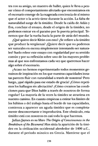 tra con su amigo, un maestro de ballet, quien le lleva a pen-
sar cómo el comportamiento afectado que encontramos en
el escenario emerge de la exagerada conciencia de sí mismo
que el actor o la actriz tiene durante la acción. La falta de
naturalidad surge de la timidez. Desde la caída de Adán y
Eva, concluye el ensayo, desde el origen de la timidez, no
podemos entrar en el paraíso por la puerta principal. Te-
nemos que dar la vuelta hacia la parte de atrás del mundo.
¿Qué quiere decir KIeist con esto? ¿Se refiere a la timidez
que produce la vergüenza? ¿Quiere decir que no podemos
ser naturales en escena simplemente intentando ser natura-
les? Suelo releer este ensayo con regularidad por su sentido
común y por su reflexión sobre uno de los mayores proble-
mas al que nos enfrentamos cada vez que queremos hacer
algo sobre el escenario.
¿Acaso no hemos experimentado todos momentos ge-
nuinos de inspiración en los que nuestras capacidades inna-
tas parecen fluir con naturalidad a través de nosotros? Pero
luego, ¡qué rápido pasa ese estado de gracia! ¿Cómo repeti-
mos los hallazgos sin afectación? ¿Cómo creamos las condi-
ciones para que Dios hable a través de nosotros de forma
regular? La mayoría de la veces la timidez se atraviesa en
nuestro camino. En cuanto empiezas a estirar los límites de
los hábitos o del trabajo hasta el borde de tus capacidades,
comienza a aparecer un aguda timidez que es completa-
mente desconcertante e improductiva. Este obstáculo, esta
timidez está con nosotros en casi todo lo que hacemos.
JulianJaynes es su libro The Origin ofConsciousness in the
Breakdown ofthe Bicameral Man sitúa la aparición de la timi-
dez en la civilización occidental alrededor de 1400 a.C.,
durante el periodo minoico en Grecia. Mantiene que el
138
 