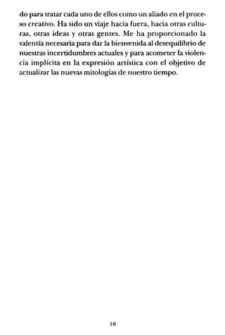 do para tratar cada uno de ellos como un aliado en el proce-
so creativo. Ha sido un viaje hacia fuera, hacia otras cultu-
ras, otras ideas y otras gentes. Me ha proporcionado la
valentía necesaria para dar la bienvenida al desequilibrio de
nuestras incertidumbres actuales y para acometer la violen-
cia implícita en la expresión artística con el objetivo de
actualizar las nuevas mitologías de nuestro tiempo.
18
 