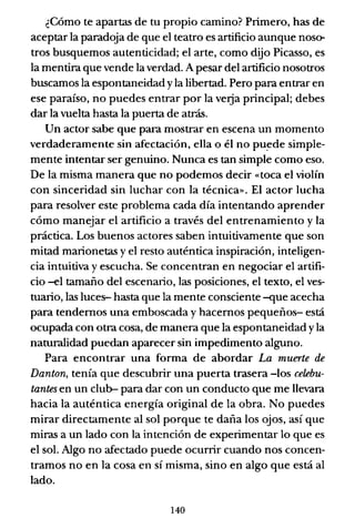 ¿Cómo te apartas de tu propio camino? Primero, has de
aceptar la paradoja de que el teatro es artificio aunque noso-
tros busquemos autenticidad; el arte, como dijo Picasso, es
la mentira que vende la verdad. A pesar del artificio nosotros
buscamos la espontaneidad yla libertad. Pero para entrar en
ese paraíso, no puedes entrar por la veIja principal; debes
dar la vuelta hasta la puerta de atrás.
Un actor sabe que para mostrar en escena un momento
verdaderamente sin afectación, ella o él no pu~de simple-
mente intentar ser genuino. Nunca es tan simple como eso.
De la misma manera que no podemos decir «toca el violín
con sinceridad sin luchar con la técnica». El actor lucha
para resolver este problema cada día intentando aprender
cómo manejar el artificio a través del entrenamiento y la
práctica. Los buenos actores saben intuitivamente que son
mitad marionetas y el resto auténtica inspiración, inteligen-
cia intuitiva y escucha. Se concentran en negociar el artifi-
cio -el tamaño del escenario, las posiciones, el texto, el ves-
tuario, las luces- hasta que la mente consciente -que acecha
para tendemos una emboscada y hacernos pequeños- está
ocupada con otra cosa, de manera que la espontaneidad yla
naturalidad puedan aparecer sin impedimento alguno.
Para encontrar una forma de abordar La muerte de
Danton, tenía que descubrir una puerta trasera -los celebu-
tantes en un club-- para dar con un conducto que me llevara
hacia la auténtica energía original de la obra. No puedes
mirar directamente al sol porque te daña los ojos, así que
miras a un lado con la intención de experimentar lo que es
el sol. Algo no afectado puede ocurrir cuando nos concen-
tramos no en la cosa en sí misma, sino en algo que está al
lado.
140
 
