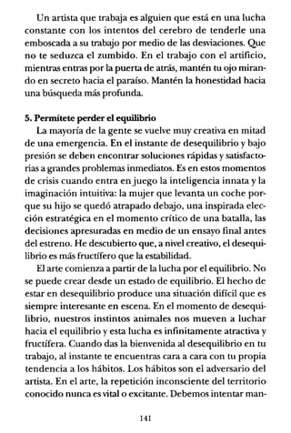 Un artista que trabaja es alguien que está en una lucha
constante con los intentos del cerebro de tenderle una
emboscada a su trabajo por medio de las desviaciones. Que
no te seduzca el zumbido. En el trabajo con el artificio,
mientras entras por la puerta de atrás, mantén tu ojo miran-
do en secreto hacia el paraíso. Mantén la honestidad hacia
una búsqueda más profunda.
5. Permítete perder el equilibrio
La mayoría de la gente se vuelve muy creativa en mitad
de una emergencia. En el instante de desequilibrio y bajo
presión se deben encontrar soluciones rápidas y satisfacto-
ria" a grandes problemas inmediatos. Es en estos momentos
de crisis cuando entra enjuego la inteligencia innata y la
imaginación intuitiva: la mujer que levanta un coche por-
que su hijo se quedó atrapado debajo, una inspirada elec-
ción estratégica en el momento crítico de una batalla, las
decisiones apresuradas en medio de un ensayo final antes
del estreno. He descubierto que, a nivel creativo, el desequi-
librio es más fructífero que la estabilidad.
El arte comienza a partir de la lucha por el equilibrio. No
se puede crear desde un estado de equilibrio. El hecho de
estar en desequilibrio produce una situación difícil que es
siempre interesante en escena. En el momento de desequi-
librio, nuestros instintos animales nos mueven a luchar
hacia el equilibrio y esta lucha es infinitamente atractiva y
fructífera. Cuando das la bienvenida al desequilibrio en tu
trabajo, al instante te encuentras cara a cara con tu propia
tendencia a los hábitos. Los hábitos son el adversario del
artista. En el arte, la repetición inconsciente del territorio
conocido nunca es vital o excitante. Debemos intentar man-
141
 