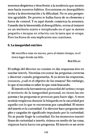 tenemos despiertos yvivos frente a la tendencia que mostra-
mos hacia nuestros hábitos. Encontrarse en desequilibrio
invita a la desorientación y la dificultad. No es una perspec-
tiva agradable. De pronto te hallas fuera de tu elemento y
fuera de control. Y es aquÍ donde comienza la aventura.
Cuando das la bienvenida al desequilibrio, entras al instante
en un territorio nuevo e inexplorado en el que te sientes
pequeño e incapaz en relación con la tarea que te ocupa.
Pero los frutos de esta implicación son cuantiosos.
6. La inseguridad está bien
Me mortifica estar en escena, pero al mismo tiempo, es el
único lugar donde soy feliz.
BOB DYIAN
El trabajo del director no consiste en dar respuestas sino en
suscitar interés. Necesitas encontrar las preguntas correctas
y discernir cuándo preguntarlas. Si ya tienes las respuestas,
entonces, ¿cuál es el objetivo de los ensayos? Sin embargo,
lo que sí necesitas es saber lo que estás buscando.
El interés es la herramienta primordial del artista yocupa
el territorio de la inseguridad personal; no tienes las res-
puestas y las preguntas te provocan para hacer algo. A veces
sentirás vergüenza durante la búsqueda en la oscuridad por
aquello con lo que te encuentras por casualidad. El motor
del interés es la curiosidad. Un director hace preguntas sim-
ples y cargadas de significado impulsado por la curiosidad.
No se puede fingir la curiosidad. En los momentos maravi-
llosos de curiosidad e interés, vivimos en medio de las cosas,
viajamos hacia fuera con preguntas. El interés es un senti-
142
 
