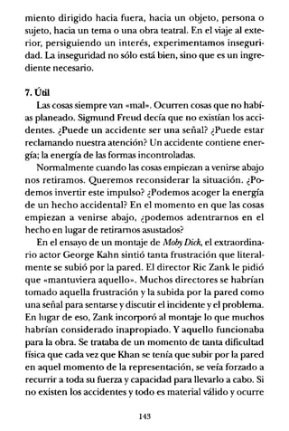 miento dirigido hacia fuera, hacia un objeto, persona o
sujeto, hacia un tema o una obra teatral. En el viaje al exte-
rior, persiguiendo un interés, experimentamos inseguri-
dad. La inseguridad no sólo está bien, sino que es un ingre-
diente necesario.
7. Útil
Las cosas siempre van «mal». Ocurren cosas que no habí-
as planeado. Sigmund Freud decía que no existían los acci-
dentes. ¿Puede un accidente ser una señal? ¿Puede estar
reclamando nuestra atención? Un accidente contiene ener-
gía; la energía de las fonnas incontroladas.
Nonnalmente cuando las cosas empiezan a venirse abajo
nos retiramos. Queremos reconsiderar la situación. ¿Po-
demos invertir este impulso? ¿Podemos acoger la energía
de un hecho accidental? En el momento en que las cosas
empiezan a venirse abajo, ¿podemos adentrarnos en el
hecho en lugar de retiramos asustados?
En el ensayo de un montaje de Moby Dick, el extraordina-
rio actor George Kahn sintió tanta frustración que literal-
mente se subió por la pared. El director Ric Zank le pidió
que «mantuviera aquello». Muchos directores se habrían
tomado aquella frustración y la subida por la pared como
una señal para sentarse y discutir el incidente y el problema.
En lugar de eso, Zank incorporó al montaje lo que muchos
habrían considerado inapropiado. Y aquello funcionaba
para la obra. Se trataba de un momento de tanta dificultad
física que cada vez que Khan se tenía que subir por la pared
en aquel momento de la representación, se veía forzado a
recurrir a toda su fuerza y capacidad para llevarlo a cabo. Si
no existen los accidentes y todo es material válido y ocurre
143
 