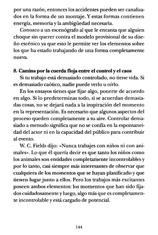 por una razón, entonces los accidentes pueden ser canaliza-
dos en la forma de un montaje. Y estas formas contienen
energía, memoria y la ambigüedad necesaria.
Conozco a un escenógrafo al que le encanta que alguien
choque sin querer contra el modelo provisional de su dise-
ño escénico ya que esto le pennite ver los elementos sobre
los que ha estado trabajando de una fonna completamente
nueva.
8. Camina por la cuerda floja entre el control y el caos
Si tu trabajo está demasiado controlado, no tiene vida. Si
es demasiado caótico, nadie puede verlo u oírlo.
En los ensayos tienes que f~ar algo, ponerte de acuerdo
en algo. Si lo predeterminas todo, si se acuerdan demasia-
das cosas, no se dejará nada a la inspiración del momento
en la representación. Es necesario que algunos aspectos del
proceso queden completamente a su aire. Controlar dema-
siado a menudo significa que no se confía en la espontanei-
dad del actor ni en la capacidad del público para contribuir
al evento.
W. C. Fields dijo: «Nunca trabajes con niños ni con ani-
males». Lo que él quería decir es que tanto los niños como
los animales son entidades completarllente incontrolables y
por lo tanto, casi siempre más interesantes de observar que
cualquiera de los momentos que se hayan planificado y que
tienen lugarjunto a ellos. Pero los trabajos más excitantes
poseen ambos elementos: los momentos que han sido f~a­
dos cuidadosamente yluego, algo más que es completamen-
te incontrolable y está cargado de potencial.
144
 