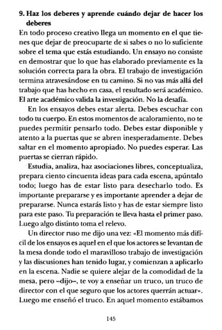 9. Haz los deberes y aprende cuándo dejar de hacer los
deberes
En todo proceso creativo llega un momento en el que tie-
nes que dejar de preocuparte de si sabes o no lo suficiente
sobre el tema que estás estudiando. Un ensayo no consiste
en demostrar que lo que has elaborado previamente es la
solución correcta para la obra. El trabajo de investigación
termina atravesándose en tu camino. Si no vas más allá del
trabajo que has hecho en casa, el resultado será académico.
El arte académico valida la investigación. No la desafía.
En los ensayos debes estar alerta. Debes escuchar con
todo tu cuerpo. En estos momentos de acaloramiento, no te
puedes permitir pensarlo todo. Debes estar disponible y
atento a la puertas que se abren inesperadamente. Debes
saltar en el momento apropiado. No puedes esperar. Las
puertas se cierran rápido.
.Estudia, analiza, haz asociaciones libres, conceptualiza,
prepara ciento cincuenta ideas para cada escena, apúntalo
todo; luego has de estar listo para desecharlo todo. Es
importante prepararse y es importante aprender a dejar de
prepararse. Nunca estarás listo y has de estar siempre listo
para este paso. Tu preparación te lleva ha.,ta el primer paso.
Luego algo distinto toma el relevo.
Un director ruso me dijo una vez: «El momento más difí-
cil de los ensayos es aquel en el que los actores se levantan de
la mesa donde todo el maravilloso trabajo de investigación
y las discusiones han tenido lugar, y comienzan a aplicarlo
en la escena. Nadie se quiere alejar de la comodidad de la
mesa, pero -dijo-, te voy a enseñar un truco, un truco de
director con el que seguro que los actores querrán actuar».
Luego me enseñó el truco. En aquel momento estábamos
145
 
