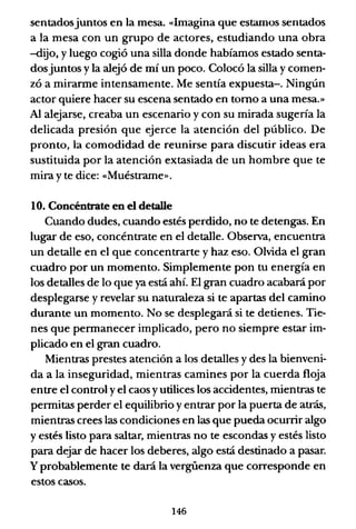 sentadosjuntos en la mesa. «Imagina que estamos sentados
a la mesa con un grupo de actores, estudiando una obra
-dijo, y luego cogió una silla donde habíamos estado senta-
dosjuntos y la alejó de mí un poco. Colocó la silla y comen-
zó a mirarme intensamente. Me sentía expuesta-o Ningún
actor quiere hacer su escena sentado en tomo a una mesa.»
Al alejarse, creaba un escenario y con su mirada sugería la
delicada presión que ejerce la atención del público. De
pronto, la comodidad de reunirse para discutir ideas era
sustituida por la atención extasiada de un hombre que te
mira y te dice: «Muéstrame».
1O. Concéntrate en el detalle
Cuando dudes, cuando estés perdido, no te detengas. En
lugar de eso, concéntrate en el detalle. Observa, encuentra
un detalle en el que concentrarte y haz eso. Olvida el gran
cuadro por un momento. Simplemente pon tu energía en
los detalles de lo que ya está ahí. El gran cuadro acabará por
desplegarse y revelar su naturaleza si te apartas del camino
durante un momento. No se desplegará si te detienes. Tie-
nes que permanecer implicado, pero no siempre estar im-
plicado en el gran cuadro.
Mientras prestes atención a los detalles y des la bienveni-
da a la inseguridad, mientras camines por la cuerda floja
entre el control yel caos yutilices los accidentes, mientras te
permitas perder el equilibrio y entrar por la puerta de atrás,
mientras crees las condiciones en las que pueda ocurrir algo
y estés listo para saltar, mientras no te escondas y estés listo
para dejar de hacer los deberes, algo está destinado a pasar.
y probablemente te dará la vergüenza que corresponde en
estos casos.
146
 