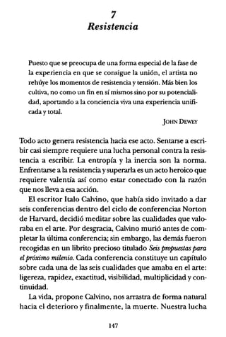 7
Resistencia
Puesto que se preocupa de una fonna especial de la fase de
la experiencia en que se consigue la unión, el artista no
rehúye los momentos de resistencia y tensión. Más bien los
cultiva, no como un fin en sí mismos sino por su potenciali-
dad, aportando a la conciencia viva una experiencia unifi-
cada y total.
jOHNDEWEY
Todo acto genera resistencia hacia ese acto. Sentarse a escri-
bir casi siempre requiere una lucha personal contra la resis-
tencia a escribir. La entropía y la inercia son la norma.
Enfrentarse a la resistencia ysuperarla es un acto heroico que
requiere valentía así como estar conectado con la razón
que nos lleva a esa acción.
El escritor Italo Calvino, que había sido invitado a dar
seis conferencias dentro del ciclo de conferencias Norton
de Harvard, decidió meditar sobre las cualidades que valo-
raba en el arte. Por desgracia, Calvino murió antes de com-
pletar la última conferencia; sin embargo, las demás fueron
recogidas en un librito precioso titulado Seis propuestas para
el próximo milenio. Cada conferencia constituye un capítulo
sobre cada una de las seis cualidades que amaba en el arte:
ligereza, rapidez, exactitud, visibilidad, multiplicidad y con-
tinuidad.
La vida, propone Calvino, nos arrastra de forma natural
hacia el deterioro y finalmente, la muerte. Nuestra lucha
147
 
