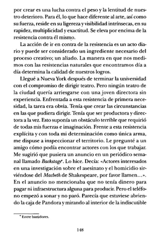 por crear es una lucha contra el peso y la lentitud de nues-
tro deterioro. Para él, lo que hace diferente al arte, así como
su fuerza, reside en su ligereza yvisibilidad intrínsecas, en su
rapidez, multiplicidad y exactitud. Se eleva por encima de la
resistencia contra él mismo.
La acción de ir en contra de la resistencia es un acto dia-
rio y puede ser considerado un ingrediente necesario del
proceso creativo; un aliado. La manera en que nos medi-
mos con las resistencias naturales que encontramos día a
día determina la calidad de nuestros logros.
Llegué a Nueva York después de terminar la universidad
con el compromiso de dirigir teatro. Pero ningún teatro de
la ciudad quería arriesgarse con una joven directora sin
experiencia. Enfrentada a esta resistencia de primera nece-
sidad, la tarea era obvia. Tenía que crear las circunstancias
en las que pudiera dirigir. Tenía que ser productora ydirec-
tora a la vez. Esto suponía un obstáculo terrible que requirió
de todas mis fuerzas e imaginación. Frente a esta resistencia
explícita y con toda mi determinación como única arma,
me dispuse a inspeccionar el territorio. Le pregunté a un
amigo cómo podía encontrar actores con los que trabajar.
Me sugirió que pusiera un anuncio en un periódico sema-
nalllamado Backstagt!. Lo hice. Decía: «Actores interesados
en una investigación sobre el asesinato y el homicidio sir-
viéndose del Macbeth de Shakespeare, por favor llamen...".
En el anuncio no mencionaba que no tenía dinero para
pagar ni infraestructura alguna para producir. Pero el teléfo-
no empezó a sonar y no paró. Parecía que estuviese abrien-
do la caja de Pandora y mirando al interior de la indiscutible
• Entre bastidores.
148
 