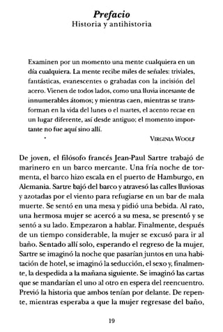 Prefacio
Historia y antihistoria
Examinen por un momento una mente cualquiera en un
día cualquiera. La mente recibe miles de señales: triviales,
fantásticas, evanescentes o grabadas con la incisión del
acero. Vienen de todos lados, como una lluvia incesante de
innumerables átomos; y mientras caen, mientras se trans-
forman en la vida del lunes o el martes, el acento recae en
un lugar diferente, así desde antiguo; el momento impor-
tante no fue aquí sino allí.
VIRGINIA WOOLF
De joven, el filósofo francés Jean-Paul Sartre trabajó de
marinero en un barco mercante. Una fría noche de tor-
menta, el barco hizo escala en el puerto de Hamburgo, en
Alemania. Sartre bajó del barco y atravesó las calles lluviosas
y azotadas por el viento para refugiarse en un bar de mala
muerte. Se sentó en una mesa y pidió una bebida. Al rato,
una hermosa mujer se acercó a su mesa, se presentó y se
sentó a su lado. Empezaron a hablar. Finalmente, después
de un tiempo considerable, la mujer se excusó para ir al
baño. Sentado allí solo, esperando el regreso de la mujer,
Sartre se imaginó la noche que pasaríanjuntos en una habi-
tación de hotel, se imaginó la seducción, el sexo y, finalmen-
te, la despedida a la mañana siguiente. Se imaginó las cartas
que se mandarían el uno al otro en espera del reencuentro.
Previó la historia que ambos tenían por delante. De repen-
te, mientras esperaba a que la mujer regresase del baño,
19
 