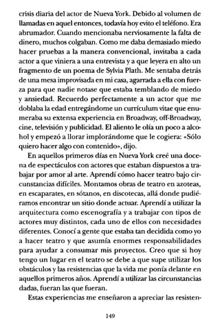crisis diaria del actor de Nueva York. Debido al volumen de
llamadas en aquel entonces, todavía hoy evito el teléfono. Era
abrumador. Cuando mencionaba nerviosamente la falta de
dinero, muchos colgaban. Como me daba demasiado miedo
hacer pruebas a la manera convencional, invitaba a cada
actor a que viniera a una entrevista y a que leyera en alto un
fragmento de un poema de Sylvia Plath. Me sentaba detrás
de una mesa improvisada en mi casa, agarrada a ella con fuer-
za para que nadie notase que estaba temblando de miedo
y ansiedad. Recuerdo perfectamente a un actor que me
doblaba la edad entregándome un curnculum vitae que enu-
meraba su extensa experiencia en Broadway, off-Broadway,
cine, televisión y publicidad. El aliento le olía un poco a alco-
hol y empezó a llorar implorándome que le cogiera: «Sólo
quiero hacer algo con contenido», dijo.
En aquellos primeros días en Nueva York creé una doce-
na de espectáculos con actores que estaban dispuestos atra-
bajar por amor al arte. Aprendí cómo hacer teatro bajo cir-
cunstancias dificiles. Montamos obras de teatro en azoteas,
en escaparates, en sótanos, en discotecas, allá donde pudié-
ramos encontrar un sitio donde actuar. Aprendí a utilizar la
arquitectura como escenografía ya trabajar con tipos de
actores muy distintos, cada uno de ellos con necesidades
diferentes. Conocí a gente que estaba tan decidida como yo
a hacer teatro y que asumía enormes responsabilidades
para ayudar a consumar mis proyectos. Creo que si hoy
tengo un lugar en el teatro se debe a que supe utilizar los
obstáculos y las resistencias que la vida me ponía delante en
aquellos primeros años. Aprendí a utilizar las circunstancias
dadas, fueran las que fueran.
Estas experiencias me enseñaron a apreciar las resisten-
149
 