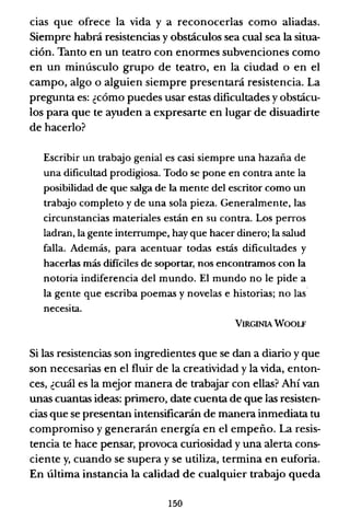 cias que ofrece la vida y a reconocerlas como aliadas.
Siempre habrá resistencias y obstáculos sea cual sea la situa-
ción. Tanto en un teatro con enonnes subvenciones como
en un minúsculo grupo de teatro, en la ciudad o en el
campo, algo o alguien siempre presentará resistencia. La
pregunta es: ¿cómo puedes usar estas dificultades y obstácu-
los para que te ayuden a expresarte en lugar de disuadirte
de hacerlo?
Escribir un trabajo genial es casi siempre una hazaña de
una dificultad prodigiosa. Todo se pone en contra ante la
posibilidad de que salga de la mente del escritor como un
trabajo completo y de una sola pieza. Generalmente, las
circunstancias materiales están en su contra. Los perros
ladran, la gente interrumpe, hay que hacer dinero; la salud
falla. Además, para acentuar todas estás dificultades y
hacerlas más dificiles de soportar, nos encontramos con la
notoria indiferencia del mundo. El mundo no le pide a
la gente que escriba poemas y novelas e historias; no las
necesita.
VIRGINIA WOOLF
Si las resistencias son ingredientes que se dan a diario y que
son necesarias en el fluir de la creatividad y la vida, enton-
ces, ¿cuál es la mejor manera de trabajar con ellas? Ahí van
unas cuantas ideas: primero, date cuenta de que las resisten-
cias que se presentan intensificarán de manera inmediata tu
compromiso y generarán energía en el empeño. La resis-
tencia te hace pensar, provoca curiosidad y una alerta cons-
ciente y, cuando se supera y se utiliza, termina en euforia.
En última instancia la calidad de cualquier trabajo queda
150
 