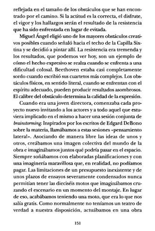 reflejada en el tamaño de los obstáculos que se han encon-
trado por el camino. Si la actitud es la correcta, el disfrute,
el vigor y los hallazgos serán el resultado de la resistencia
que ha sido enfrentada en lugar de evitada.
Miguel Ángel eligió uno de los mayores obstáculos creati-
vos posibles cuando señaló hacia el techo de la Capilla Six-
tina y se decidió a pintar allí. La resistencia era tremenda y
los resultados, que podemos ver hoy, son un ejemplo de
cómo el hecho expresivo se realza cuando se enfrenta a una
dificultad colosal. Beethoven estaba casi completamente
sordo cuando escribió sus cuartetos más complejos. Los obs-
táculos fisicos, en sentido literal, cuando se enfrentan con el
espíritu adecuado, pueden producir resultados asombrosos.
El calibre del obstáculo determina la calidad de la expresión.
Cuando era unajoven directora, comenzaba cada pro-
yecto nuevo invitando a los actores y a todo aquel que estu-
viera implicado en el mismo a hacer una sesión conjunta de
brainstorming. Inspirados por los escritos de Edgard DeBono
sobre la materia, llamábamos a estas sesiones «pensamiento
latera!». Asociando de manera libre las ideas de unos y
otros, creábamos una imagen colectiva del mundo de la
obra eimaginábamosjuntos qué podría pasar en el espacio.
Siempre soñábamos con elaboradas planificaciones y con
una imaginería maravillosa que, en realidad, no podíamos
pagar. Las limitaciones de un presupuesto inexistente y de
unos plazos de ensayos severamente condensados nunca
permitían tener las dieciséis motos que imaginábamos cru-
zando el escenario en un momento del montaje. En lugar
de eso, acabábamos teniendo una moto, que era lo que nos
salía gratis. Como normalmente no teníamos un teatro de
verdad a nuestra disposición, actuábamos en una obra
151
 