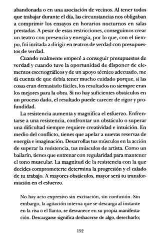 abandonada o en una asociación de vecinos. Al tener todos
que trabeyar durante el día, las circunstancias nos obligaban
a comprimir los ensayos en horarios nocturnos en salas
prestadas. A pesar de estas restricciones, conseguimos crear
un teatro con presencia y energía, por lo que, con el tiem-
po, fui invitada a dirigir en teatros de verdad con presupues-
tos de verdad.
Cuando realmente empecé a conseguir presupuestos de
verdad y cuando tuve la oportunidad de disponer de ele-
mentos escenográficos y de un apoyo técnico adecuado, me
di cuenta de que debía tener mucho cuidado porque, si las
cosas eran demasiado fáciles, los resultados no siempre eran
los mejores para la obra. Si no hay suficientes obstáculos en
un proceso dado, el resultado puede carecer de rigor y pro-
fundidad.
La resistencia aumenta y magnifica el esfuerzo. Enfren-
tarse a una resistencia, confrontar un obstáculo o superar
una dificultad siempre requiere creatividad e intuición. En
medio del conflicto, tienes que apelar a nuevas reservas de
energía e imaginación. Desarrollas tus músculos en la acción
de superar la resistencia, tus músculos de artista. Como un
bailarín, tienes que entrenar con regularidad para mantener
el tono muscular. La magnitud de la resistencia con la que
decides comprometerte determina la progresión y el calado
de tu trabajo. A mayores obstáculos, mayor será tu transfor-
mación en el esfuerzo.
No hay acto expresivo sin excitación, sin confusión. Sin
embargo, la agitación interna que se descarga al instante
en la risa o el llanto, se desvanece en su propia manifesta-
ción. Descargarse significa deshacerse de algo, desecharlo;
152
 