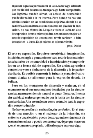 expresar significa pennanecer alIado, sacar algo adelante
por medio del desarrollo, trabajar algo hasta completarlo.
Las lágrimas pueden aliviar, un acceso de destrucción
puede dar salida a la ira interna. Pero donde no hay una
administración de las condiciones objetivas, donde no se
da fonna a los materiales con el interés de plasmar la exci-
tación, no hay expresión. Lo que a veces se llama un acto
de expresión de uno mismo podría denominarse mejor un
acto de exposición de uno mismo; revela carácter -o falta
de carácter- a otros. En sí mismo, es sólo un vómito.
jOHNDEWEY
El arte es expresión. Requiere creatividad, imaginación,
intuición, energía y pensamiento para reunir los sentimien-
tos aleatorios de incomodidad e insatisfacción y comprimir-
los en una forma útil de expresión. Un artista aprende a
concentrar y no a deshacerse de la discordia y la impacien-
cia diaria. Es posible convertir la irritantemasa de frustra-
ciones diarias en alimento para la expresión dotada de
belleza.
Pero en los momentos de discordia y malestar, en el
momento en el que nos sentimos desafiados por las circuns-
tancias, nuestra tendencia natural es parar. No pares. Intenta
dar cabida al malestar generado por la lucha con las circuns-
tancias dadas. Usa ese malestar como estímulo para la expre-
sión concentrándolo.
No hay expresión sin excitación, sin confusión. En el éxta-
sis de una emoción o en el malestar de la irritación, me
enfrento a una elección: puedo descargar mis sentimientos de
manera inmediata o puedo concentrarlos, dejar que maceren
y, en el momento apropiado, utilizarlos para expresar algo.
153
 