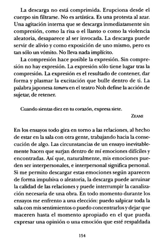 La descarga no está comprimida. Erupciona desde el
cuerpo sin filtrarse. No es artística. Es una protesta al azar.
Una agitación interna que se descarga inmediatamente sin
compresión, como la risa o el llanto o como la violencia
aleatoria, desaparece al ser invocada. La descarga puede
servir de alivio y como exposición de uno mismo, pero es
tan sólo un vómito. No lleva nada implícito.
La compresión hace posible la expresión. Sin compre-
sión no hay expresión. La expresión sólo tiene lugar tras la
compresión. La expresión es el resultado de contener, dar
forma y plasmar la excitación que bulle dentro de ti. La
palabrajaponesa tarneruen el teatro Noh define la acción·de
sujetar, de retener.
Cuando sientas diez en tu corazón, expresa siete.
ZEAMI
En los ensayos todo gira en torno a las relaciones, al hecho
de estar en la sala con otra gente, trabajando hacia la conse-
cución de algo. Las circunstancias de un ensayo inevitable-
mente hacen que surjan dentro de mí emociones difíciles y
encontradas. Así que, naturalmente, mis emociones pue-
den ser interpersonales, e interpersonal significa personal.
Si me permito descargar estas emociones según aparecen
de fonna impulsiva o aleatoria, la descarga puede arruinar
la calidad de las relaciones y puede interrumpir la canaliza-
ción necesaria de una obra. En todo momento durante los
ensayos me enfrento a una elección: puedo salpicar toda la
sala con mis sentimientos o puedo concentrarlos ydejar que
maceren hasta el momento apropiado en el que pueda
expresar una opinión o una emoción que esté respaldada
154
 