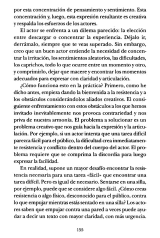 por esta concentración de pensamiento y sentimiento. Esta
concentración y, luego, esta expresión resultante es creativa
y respalda los esfuerzos de los actores.
El actor se enfrenta a un dilema parecido: la elección
entre descargar o concentrar la experiencia. Déjalo ir,
derrámalo, siempre que te veas superado. Sin embargo,
creo que un buen actor entiende la necesidad de concen-
trar la irritación, los sentimientos aleatorios, las dificultades,
los caprichos, todo lo que ocurre entre un momento y ot.ro,
y comprimirlo, dejar que macere y encontrar los momentos
adecuados para expresar con claridad y articulación.
¿Cómo funciona esto en la práctica? Primero, como he
dicho antes, empieza dando la bienvenida a la resistencia y a
los obstáculos considerándolos aliados creativos. El consi-
guiente enfrentamiento con estos obstáculos a los que hemos
invitado inevitablemente nos provoca contrariedad y nos
priva de nuestra armonía. El problema a solucionar es un
problema creativo que nos guía hacia la expresión y la articu-
lación. Por ejemplo, si un actor intenta que una tarea difícil
parezca fácil para el público, ladificultad crea inmediatamen-
te resistencia y conflicto dentro del cuerpo del actor. El pro-
blema requiere que se comprima la discordia para luego
expresar la facilidad.
En realidad, supone un mayor desafío encontrar la resis-
tencia necesaria para una tarea «fácil» que encontrar una
tarea difícil. Pero es igual de necesario. Sentarse en una silla,
por ejemplo, puede que se considere algo fácil. ¿Cómo creas
resistencia o algo fisico, desconocido para el público, contra
lo que empujar mientras estás sentado en una silla? Los acto-
res saben que empujar contra una pared a veces puede ayu-
dar a decir un texto con mayor claridad, con más urgencia.
155
 