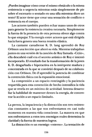 ¿Puedes imaginar cómo crear el mismo obstáculo o la misma
resistencia o urgencia mientras estás simplemente de pie
sobre el escenario o sentado en una silla mientras dices un
texto? El actor tiene que crear una sensación de conflicto o
resistencia en el cuerpo.
Los actores también pueden echar mano unos de otros
para generar la resistencia creativa necesaria. Simplemente
la fuerza de la presencia de otra persona ofrece algo contra
lo que empujar. Yla energía entre actores que está dirigida
hacia fuera genera una buena tensión elástica.
La cantante canadiense K. D. lang aprendió de Roy
Orbison una lección que alteró su vida. Mientras trabaJaban
juntos en una versión de la canción de Roy llamada «Cryin»,
ella descubrió cuál era el secreto artístico de Roye intentó
incorporarlo. El resultado fue la transfonnación de lajoven
K. D. desgarbada e hiperactiva en la intérprete madura y
concentrada en la que se convirtió después de su colabora-
ción con Orbison. De él aprendió la potencia de combinar
la contención fisica con la expansión emocional.
La compresión a un espacio restringido y la paciencia
requerida para esta contención de hecho intensifica la vida
que se revela en un mínimo de actividad. Intenta desarro-
llar la habilidad de mantener dentro la energía, de concen-
trar la acción a un espacio limitado.
La pereza, la impaciencia y la distracción son tres resisten-
cias constantes a las que nos enfrentamos en casi todo
momento en nuestra vida consciente. La manera en que
nos enfrentamos a estos tres enemigos reales detennina la
claridad y la fuerza de nuestros logros.
La distracción es un enemigo «externo». La tentación de
156
 
