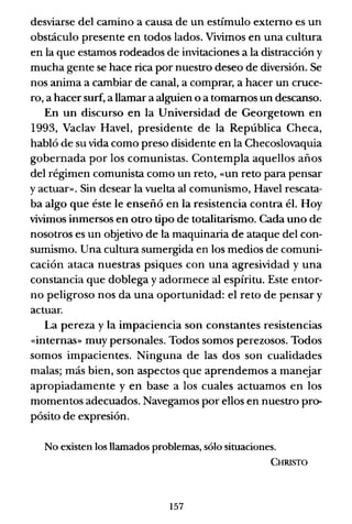 desviarse del camino a causa de un estímulo externo es un
obstáculo presente en todos lados. Vivimos en una cultura
en la que estamos rodeados de invitaciones a la distracción y
mucha gente se hace rica por nuestro deseo de diversión. Se
nos anima a cambiar de canal, a comprar, a hacer un cruce-
ro, a hacer surf, a llamar a alguien o a tomamos un descanso.
En un discurso en la Universidad de Georgetown en
1993, Vaclav Havel, presidente de la República Checa,
habló de su vida como preso disidente en la Checoslovaquia
gobernada por los comunistas. Contempla aquellos años
del régimen comunista como un reto, «un reto para pensar
y actuar». Sin desear la vuelta al comunismo, Havel rescata-
ba algo que éste le enseñó en la resistencia contra él. Hoy
vivimos inmersos en otro tipo de totalitarismo. Cada uno de
nosotros es un objetivo de la maquinaria de ataque del con-
sumismo. Una cultura sumergida en los medios de comuni-
cación ataca nuestras psiques con una agresividad y una
constancia que doblega y adormece al espíritu. Este entor-
no peligroso nos da una oportunidad: el reto de pensar y
actuar.
La pereza y la impaciencia son constantes resistencias
«internas» muy personales. Todos somos perezosos. Todos
somos impacientes. Ninguna de las dos son cualidades
malas; más bien, son aspectos que aprendemos a manejar
apropiadamente y en base a los cuales actuamos en los
momentos adecuados. Navegamos por ellos en nuestro pro-
pósito de expresión.
No existen los llamados problemas, sólo situaciones.
CHRISTO
157
 