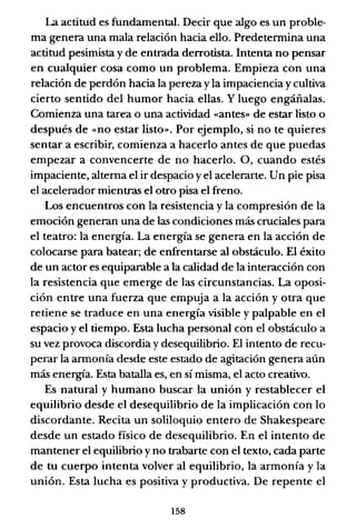 La actitud es fundamental. Decir que algo es un proble-
ma genera una mala relación hacia ello. Predetermina una
actitud pesimista y de entrada derrotista. Intenta no pensar
en cualquier cosa como un problema. Empieza con una
relación de perdón hacia la pereza yla impaciencia ycultiva
cierto sentido del humor hacia ellas. Y luego engáñalas.
Comienza una tarea o una actividad «antes» de estar listo o
después de «no estar listo». Por ejemplo, si no te quieres
sentar a escribir, comienza a hacerlo antes de que puedas
empezar a convencerte de no hacerlo. 0, cuando estés
impaciente, alterna el ir despacio y el acelerarte. Un pie pisa
el acelerador mientras el otro pisa el freno.
Los encuentros con la resistencia y la compresión de la
emoción generan una de las condiciones más cruciales para
el teatro: la energía. La energía se genera en la acción de
colocarse para batear; de enfrentarse al obstáculo. El éxito
de un actor es equiparable a la calidad de la interacción con
la resistencia que emerge de las circunstancias. La oposi-
ción entre una fuerza que empuja a la acción y otra que
retiene se traduce en una energía visible y palpable en el
espacio y el tiempo. Esta lucha personal con el obstáculo a
su vez provoca discordia y desequilibrio. El intento de recu-
perar la armonía desde este estado de agitación genera aún
más energía. Esta batalla es, en sí misma, el acto creativo.
Es natural y humano buscar la unión y restablecer el
equilibrio desde el desequilibrio de la implicación con lo
discordante. Recita un soliloquio entero de Shakespeare
desde un estado físico de desequilibrio. En el intento de
mantener el equilibrio y no trabarte con el texto, cada parte
de tu cuerpo intenta volver al equilibrio, la armonía y la
unión. Esta lucha es positiva y productiva. De repente el
158
 
