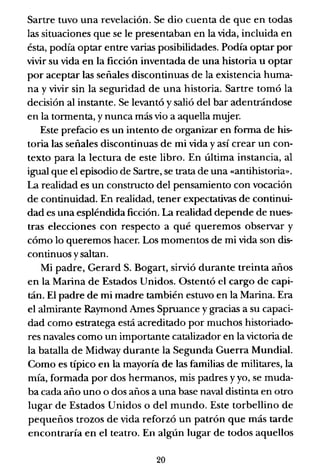 Sartre tuvo una revelación. Se dio cuenta de que en todas
las situaciones que se le presentaban en la vida, incluida en
ésta, podía optar entre varias posibilidades. Podía optar por
vivir su vida en la ficción inventada de una historia u optar
por aceptar las señales discontinuas de la existencia huma-
na y vivir sin la seguridad de una historia. Sartre tomó la
decisión al instante. Se levantó y salió del bar adentrándose
en la tormenta, y nunca más vio a aquella mujer.
Este prefacio es un intento de organizar en forma de his-
toria las señales discontinuas de mi vida y así crear un con-
texto para la lectura de este libro. En última instancia, al
igual que el episodio de Sartre, se trata de una ((antihistoria».
La realidad es un constructo del pensamiento con vocación
de continuidad. En realidad, tener expectativas de continui-
dad es una espléndida ficción. La realidad depende de nues-
tras elecciones con respecto a qué queremos observar y
cómo lo queremos hacer. Los momentos de mi vida son dis-
continuos y saltan.
Mi padre, Gerard S. Bogart, sirvió durante treinta años
en la Marina de Estados Unidos. Ostentó el cargo de capi-
tán. El padre de mi madre también estuvo en la Marina. Era
el almirante Rayrnond Ames Spruance y gracias a su capaci-
dad como estratega está acreditado por muchos historiado-
res navales como un importante catalizador en la victoria de
la batalla de Midway durante la Segunda Guerra Mundial.
Como es típico en la mayoría de las familias de militares, la
mía, formada por dos hermanos, mis padres y yo, se muda-
ba cada año uno o dos años a una base naval distinta en otro
lugar de Estados Unidos o del mundo. Este torbellino de
pequeños trozos de vida reforzó un patrón que más tarde
encontraría en el teatro. En algún lugar de todos aquellos
20
 
