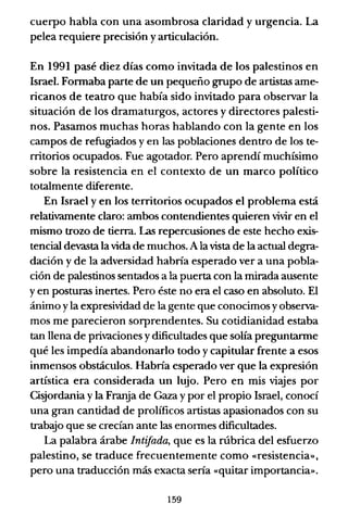 cuerpo habla con una asombrosa claridad y urgencia. La
pelea requiere precisión y articulación.
En 1991 pasé diez días como invitada de los palestinos en
Israel. Formaba parte de un pequeño grupo de artistas ame-
ricanos de teatro que había sido invitado para observar la
situación de los dramaturgos, actores y directores palesti-
nos. Pasamos muchas horas hablando con la gente en los
campos de refugiados y en las poblaciones dentro de los te-
rritorios ocupados. Fue agotador. Pero aprendí muchísimo
sobre la resistencia en el contexto de un marco político
totalmente diferente.
En Israel y en los territorios ocupados el problema está
relativamente claro: ambos contendientes quieren vivir en el
mismo trozo de tierra. Las repercusiones de este hecho exis-
tencial devasta la vida de muchos. A la vista de la actual degra-
dación y de la adversidad habría esperado ver a una pobla-
ción de palestinos sentados a la puerta con la mirada ausente
y en posturas inertes. Pero éste no era el caso en absoluto. El
ánimo yla expresividad de la gente que conocimos yobserva-
mos me parecieron sorprendentes. Su cotidianidad estaba
tan llena de privaciones ydificultades que solía preguntarme
qué les impedía abandonarlo todo y capitular frente a esos
inmensos obstáculos. Habría esperado ver que la expresión
artística era considerada un lujo. Pero en mis viajes por
Cisjordania y la Franja de Gaza y por el propio Israel, conocí
una gran cantidad de prolíficos artistas apasionados con su
trabajo que se crecían ante las enormes dificultades.
La palabra árabe IntiJada, que es la rúbrica del esfuerzo
palestino, se traduce frecuentemente como «resistencia»,
pero una traducción más exacta sería «quitar importancia».
159
 