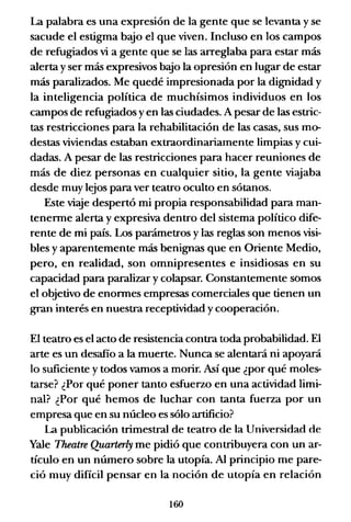 La palabra es una expresión de la gente que se levanta y se
sacude el estigma bajo el que viven. Incluso en los campos
de refugiados vi a gente que se las arreglaba para estar más
alerta y ser más expresivos b~o la opresión en lugar de estar
más paralizados. Me quedé impresionada por la dignidad y
la inteligencia política de muchísimos individuos en los
campos de refugiados y en las ciudades. A pesar de las estric-
tas restricciones para la rehabilitación de las casas, sus mo-
destas viviendas estaban extraordinariamente limpias y cui-
dadas. A pesar de las restricciones para hacer reuniones de
más de diez personas en cualquier sitio, la gente viajaba
desde muy lejos para ver teatro oculto en sótanos.
Este viaje despertó mi propia responsabilidad para man-
tenerme alerta y expresiva dentro del sistema político dife-
rente de mi país. Los parámetros y las reglas son menos visi-
bles y aparentemente más benignas que en Oriente Medio,
pero, en realidad, son omnipresentes e insidiosas en su
capacidad para paralizar y colapsar. Constantemente somos
el objetivo de enormes empresas comerciales que tienen un
gran interés en nuestra receptividad y cooperación.
El teatro es el acto de resistencia contra toda probabilidad. El
arte es un desafío a la muerte. Nunca se alentará ni apoyará
lo suficiente y todos vamos a morir. Así que ¿por qué moles-
tarse? ¿Por qué poner tanto esfuerzo en una actividad limi-
nal? ¿Por qué hemos de luchar con tanta fuerza por un
empresa que en su núcleo es sólo artificio?
La publicación trimestral de teatro de la Universidad de
Yale Theatre Quarterly me pidió que contribuyera con un ar-
tículo en un número sobre la utopía. Al principio me pare-
ció muy difícil pensar en la noción de utopía en relación
160
 