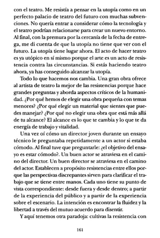 con el teatro. Me resistía a pensar en la utopía como en un
perfecto palacio de teatro del futuro con muchas subven-
ciones. No quería entrar a considerar cómo la tecnologia y
el teatro podrían relacionarse para crear un nuevo entorno.
Al final, con la premura por la cercanía de la fecha de entre-
ga, me di cuenta de que la utopía no tiene que ver con el
futuro. La utopía tiene lugar ahora. El acto de hacer teatro
es ya utópico en sí mismo porque el arte. es un acto de resis-
tencia contra las circunstancias. Si estás haciendo teatro
ahora, ya has conseguido alcanzar la utopía.
Todo lo que hacemos nos cambia. Una gran obra ofrece
al artista de teatro la mejor de las resistencias porque hace
grandes preguntas y aborda aspectos críticos de la humani-
dad. ¿Por qué hemos de elegir una obra pequeña con temas
menores? ¿Por qué elegir un material que sientes que pue-
des manejar? ¿Por qué no elegir una obra que está más allá
de tu alcance? El alcance es lo que te cambia y lo que te da
energía de trabajo yvitalidad.
Una vez oí cómo un directorjoven durante un ensayo
técnico le preguntaba repetidamente a un actor si estaba
cómodo. Al final tuve que preguntarle: ¿el objetivo del ensa-
yo es estar cómodo? Un buen actor se atraviesa en el cami-
no del director. Un buen director se atraviesa en el camino
del actor. Establecen a propósito resistencias entre ellos por-
que las perspectivas discrepantes sirven para clarificar el tra-
baJo que se tiene entre manos. Cada uno tiene su punto de
vista correspondiente: desde fuera y desde dentro; a partir
de la experiencia del público y a partir de la experiencia
sobre el escenario. La intención es encontrar la fluidez y la
libertad a través del mutuo acuerdo para disentir.
Yaquí tenemos otra paradoja: cultivas la resistencia con
161
 