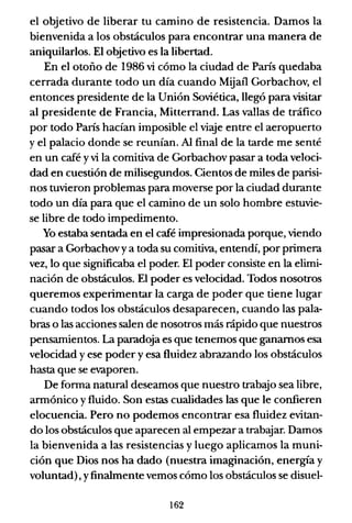 el objetivo de liberar tu camino de resistencia. Damos la
bienvenida a los obstáculos para encontrar una manera de
aniquilarlos. El objetivo es la libertad.
En el otoño de 1986 vi cómo la ciudad de Paris quedaba
cerrada durante todo un día cuando Mijaíl Gorbachov, el
entonces presidente de la Unión Soviética, llegó para visitar
al presidente de Francia, Mitterrand. Las vallas de tráfico
por todo París hacían imposible el viaje entre el aeropuerto
y el palacio donde se reunían. Al final de la tarde me senté
en un café y vi la comitiva de Gorbachov pasar a toda veloci-
dad en cuestión de milisegundos. Cientos de miles de parisi-
nos tuvieron problemas para moverse por la ciudad durante
todo un día para que el camino de un solo hombre estuvie-
se libre de todo impedimento.
Yo estaba sentada en el café impresionada porque, viendo
pasar a Gorbachov ya toda su comitiva, entendí, por primera
vez, lo que significaba el poder. El poder consiSte en la elimi-
nación de obstáculos. El poder es velocidad. Todos nosotros
queremos experimentar la carga de poder que tiene lugar
cuando todos los obstáculos desaparecen, cuando las pala-
bras o las acciones salen de nosotros más rápido que nuestros
pensamientos. La paradoja es que tenemos que ganamos esa
velocidad y ese poder y esa fluidez abrazando los obstáculos
hasta que se evaporen.
De fonna natural deseamos que nuestro trabajo sea libre,
annónico y fluido. Son estas cualidades las que le confieren
elocuencia. Pero no podemos encontrar esa fluidez evitan-
do los obstáculos que aparecen al empezar a trabajar. Damos
la bienvenida a las resistencias y luego aplicamos la muni-
ción que Dios nos ha dado (nuestra imaginación, energía y
voluntad), yfinalmente vemos cómo los obstáculos se disuel-
162
 