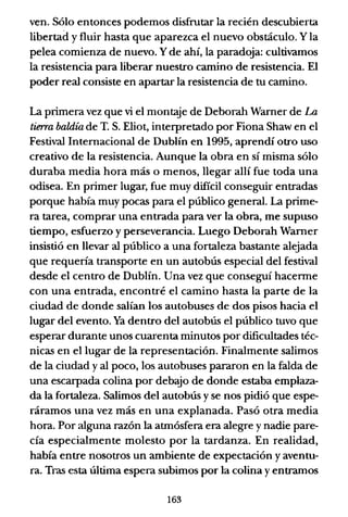 ven. Sólo entonces podemos disfrutar la recién descubierta
libertad y fluir hasta que aparezca el nuevo obstáculo. Y la
pelea comienza de nuevo. Yde ahí, la paradoja: cultivamos
la resistencia para liberar nuestro camino de resistencia. El
poder real consiste en apartar la resistencia de tu camino.
La primera vez que vi el montaje de Deborah Warner de La
tierra baldía de T. S. Eliot, interpretado por Fiona Shaw en el
Festival Internacional de Dublín en 1995, aprendí otro uso
creativo de la resistencia. Aunque la obra en sí misma sólo
duraba media hora más o menos, llegar allí fue toda una
odisea. En primer lugar, fue muy difícil conseguir entradas
porque había muy pocas para el público general. La prime-
ra tarea, comprar una entrada para ver la obra, me supuso
tiempo, esfuerzo y perseverancia. Luego Deborah Warner
insistió en llevar al público a una fortaleza bastante alejada
que requería transporte en un autobús especial del festival
desde el centro de Dublín. Una vez que conseguí hacerme
con una entrada, encontré el camino hasta la parte de la
ciudad de donde salían los autobuses de dos pisos hacia el
lugar del evento. Ya dentro del autobús el público tuvo que
esperar durante unos cuarenta minutos por dificultades téc-
nicas en el lugar de la representación. Finalmente salimos
de la ciudad y al poco, los autobuses pararon en la falda de
una escarpada colina por debajo de donde estaba emplaza-
da la fortaleza. Salimos del autobús y se nos pidió que espe-
ráramos una vez más en una explanada. Pasó otra media
hora. Por alguna razón la atmósfera era alegre y nadie pare-
cía especialmente molesto por la tardanza. En realidad,
había entre nosotros un ambiente de expectación y aventu-
ra. Tras esta última espera subimos por la colina y entramos
163
 