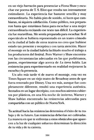 en un viejo barracón para presenciar a Fiona Shaw y escu-
char ese poema de T. S. Eliot que resulta tan intensamente
estimulante. La experiencia fue bastante sencilla y muy
extraordinaria. No había pies de sonido, ni luces que cam-
biaran, ni siquiera calefacción. Como público, nos prepara-
ron hasta que estuvimos listos para escuchar a una mujer
extraordinaria recitando ese texto tan difícil. La experien-
cia fue maravillosa. Me sentía preparada para escuchar. Si el
espectáculo se hubiera representado en un teatro cómodo
en la ciudad alIado de otros teatros no creo que hubiese
estado tan presente y receptiva y con tanta atención. Hacer
el montaje en la ciudad habría facilitado mucho el trabajo a
los productores del festival. Pero Wamer y Shaw encontra-
ron las circunstancias adecuadas en las que pudiéramos,
juntos, experimentar algo acerca de La tierra baldía. Las
resistencias para experimentarlo en realidad mejoraron la
escucha y la presencia.
Un año más tarde vi de nuevo el montaje, esta vez en
Times Square en un viejo teatro de Broadway antes de que
fuera renovado por Disney. Una vez más, aunque fue com-
pletamente diferente, resultó una experiencia auténtica.
Sentados en un lugar decrépito, con muchos asientos cubier-
tos por plásticos, en una fría noche de invierno, Warner y
Shaw habían encontrado las resistencias adecuadas para
compartirlas con un público de NuevaYork.
Tu actitud hacia las resistencias determina el éxito de tu tra-
bajo y de tu futuro. Las resistencias deberían ser cultivadas.
La manera en que te enfrentas a estos obstáculos que apare-
cen a la luz de cualquier esfuerzo determinan la dirección
de tu vida yde tu carrera.
164
 