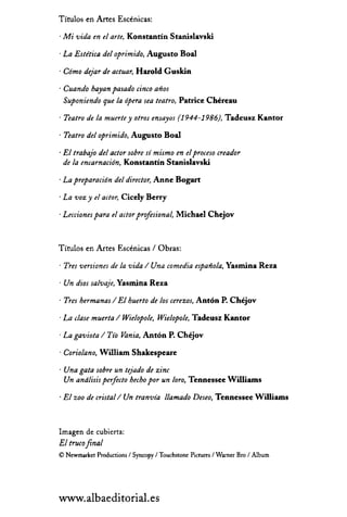Títulos en Artes Escénicas:
· Mi vida en el arte, Konstantín Stanislavski
· La Estética del oprimido, Augusto Boal
· Cómo dejar de actuar, Harold Guskin
· Cuando hayan pasado cinco años
Suponiendo que la ópera sea teatro, Patrice Chéreau
· Teatro de la muerte y otros ensayos (1944-1986), Tadeusz Kantor
· Teatro del oprimido, Augusto Boal
· El trabajo del actor sobre sí mismo en elproceso creador
de la encarnación, Konstantín Stanislavski
· La preparación del director, Anne Bogart
· La voz y el actor, Cicely Berry
· Lecciones para el actor profesional, Michael Chejov
Títulos en Artes Escénicas / Obras:
· Tres versiones de la vida / Una comedia española, Yasrnina Reza
· Un dios salvaje, Yasrnina Reza
· Tres hermanas / El huerto de 105 cerezos, Antón P. Chéjov
· La clase muerta / Wielopole, Wielopole, Tadeusz Kantor
· La gaviota / Tío Vania, Antón P. Chéjov
· Coriolano, William Shakespeare
· Una gata sobre un tejado de zinc
Un andlisis perfecto hecho por un loro, Tennessee Williams
· El zoo de cristal/Un tranvía llamado Deseo, Tennessee Williams
Imagen de cubierta:
El trucofinal
© Newmarket Production, / Syncopy / Touch,tone Picture, / Warner Bro / Album
www.albaeditorial.es
 