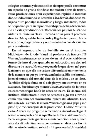 colegios enormes y desconocidos siempre podía encontrar
un espacio de gracia donde se montaban obras de teatro.
Estas producciones eran experiencias rápidas e intensas
donde todo el mundo se acercaba a los demás, donde se tra-
bajaba duro por algo maravilloso y luego, más tarde, todos
se despedían para siempre. Yo trabajaba detrás del escena-
rio en estas producciones. Recorría los pasillos buscando
utilería durante las clases. Tomaba notas para el profesor-
director. Me quedaba hasta tarde y llegaba temprano. Abría
las cortinas, colgaba luces y vendía entradas con descuento
para estudiantes.
En mi segundo año de bachillerato en el instituto
Middletown de Rhode Island mi profesora de francés, Jill
Warren, la primera persona que vio en mí el potencial de un
futuro distinto al que apuntaba mi educación, me declaró
directora de teatro. No estoy segura de lo que vio en mí, pero
la manera en que ella me veía se diferenciaba enonnemente
de la manera en que yo me veía a mí misma. Ella me introdu-
jo en el mundo del arte, del cine, de la I?úsica y de las ideas.
También dirigía obras en el colegio y yo me convertí en su
ayudante. Fue idea suya montar La cantante calva de Ionesco
en el comedor que hacía las veces de teatro. El «menú» del
instituto Middletown nunca se acercó a algo tan atrevido
como esta obra del movimiento francés del Absurdo. Diez
días antes del estreno, la señora Warren cogió una gripe y me
pidió que me encargase de la producción. Lo hice. Yfue un
éxito. A veces me pregunto si me habría atrevido a elegir el
teatro como profesión si aquello no hubiese sido un éxito.
Pero, en gran parte gracias a su intervención, a los quince
años decidí definitivamente convertinne en directora. En mi
último año de instituto solicité mi ingreso en la Universidad
21
 