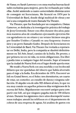 de Vassar, en Sarah Lawrence y en otras muchas buenas facul-
tades exclusivas para mujeres, pero fui rechazada por todas
ellas. Acabé asistiendo a cuatro universidades distintas antes
de conseguir mi licenciatura. Me licencié en 1974 por la
Universidad de Bard, donde dirigí multitud de obras y me
uní a una compañía de teatro llamada Via Theatre.
Via Theatre, que fue fundada por un compañero, Ossian
Cameron, se dedicaba a la investigación práctica del trabajo
deJerzy Grotowski. Estuve con ellos durante dos años; pasa-
mos nuestros años de estudiantes ejecutando ejercicios físi-
cos agotadores en un sótano y un verano hicimos una gira
por Estados Unidos y Canadá en una furgoneta: éramos
siete y un perro llamado Codot. Después de licenciarnos en
la Universidad de Bard, Via Theatre fue invitada a represen-
tar en Delhi, India, pero la compañía se disolvió definitiva-
mente en Tel Aviv, Israel, camino de la India. De pronto, y
por primera vez en mi vida, no tenía obligaciones. Era libre
y podía irme a cualquier lugar del mundo. Supe al instante
que la ciudad de NuevaYork era el lugar donde quería estar.
Me mudé a NuevaYork con una mochila y con los dos mil
.dólares que me quedaban del dinero que había ahorrado
para el viaje a la India. Era diciembre de 1974. Encontré un
10ft en Grand Street, en el Soho: tres dormitorios, un cuarto
de estar, un comedor, un estudio de danza y ninguna cale-
facción. El alquiler era de sólo 325 dólares al mes, lo que no
era muy común en aquellos primeros días vertiginosos de la
escena del Soho. Rápidamente encontré amigos para com-
partir este 10ft, así que ninguno pagaba más de 100 dólares
al mes. Durante los siguientes cinco años desempeñé nume-
rosos trabajos: atendí los teléfonos en el departamento de
cobros de una empresa de aguas, fui analista de gastos con
22
 