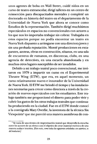 unos agentes de bolsa en Wall Street, cuidé niños en un
curso de teatro extraescolar, dirigí talleres en un centro de
reinserción para discapacitados mentales y completé un
doctorado en historia del teatro en el departamento de la
Universidad de Nueva York que ahora se conoce como
Estudios de la representación. También dirigí muchísimos
espectáculos en espacios no convencionales con actores a
los que nos les importaba trabajar sin cobrar. Trabajaba en
estos espacios porque no podía encontrar un teatro en
NuevaYork dispuesto a arriesgarse con una directorajoven y
sin una probada reputación. Monté producciones en esca-
parates, azoteas, obras en construcción, sótanos, en una sala
de encuentros de rumanos, en discotecas, clubs, en una
agencia de detectives, en una escuela abandonada y en
muchos otros lugares susceptibles de ser invadidos.
Debido a mi trabajo teatral poco convencional, me invi-
taron en 1979 a impartir un curso en el Experimental
Theatre Wing (ETW), que era, en aquel momento, un
curso relativamente nuevo e innovador de la Universidad
de Nueva York. El ETW me brindó el tiempo ylas instalacicr
nes necesarias para crecer como directora a través de la cre-
ación de nuevos espectáculos con los estudiantes. Este tra-
bajo también me proporcionó el dinero para poder vivir y
cubrir los gastos de los otros trabajos teatrales que continua-
ba produciendo en la ciudad. Fue en el ETW donde conocí
a la coreógrafa Mary Overlie, la inventora de la técnica Six
Viewpoints* que me pareció una manera asombrosa de con-
• Se trata de una técnica de improvisación teatral que desarrolla la escucha
entre los actores de un elenco con el objetivo de crear material escénico de una
manera audaz e intuitiva. [Esta nota, corrw todas las siguientes señaladas con asterisco, es
del traductur.]
23
 
