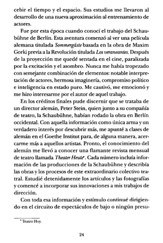 cebir el tiempo y el espacio. Sus estudios me llevaron al
desarrollo de una nueva aproximación al entrenamiento de
actores.
Fue por esta época cuando conocí el trab<!Jo del Schau-
bühne de Berlín. Esta aventura comenzó al ver una película
alemana titulada Sommergaste basada en la obra de Maxim
Gorki previa a la Revolución titulada Los veraneantes. Después
de la proyección me quedé sentada en el cine, paralizada
por la excitación y el asombro. Nunca me había tropezado
con semejante combinación de elementos: notable interpre-
tación de actores, hermosa imaginería, compromiso político
e inteligencia en estado puro. Me cautivó, me emocionó y
me hizo interesarme por el autor de aquel trabajo.
En los créditos finales pude discernir que se trataba de
un director alemán, Peter Stein, quienjunto a su compañía
de teatro, la Schaubühne, habían rodado la obra en Berlín
occidental. Con aquella información como única arma y un
verdadero interés por descubrir más, me apunté a clases de
alemán en el Goethe Institut para, de alguna manera, acer-
carme más a aquellos artistas. Pronto, el conocimiento del
alemán me llevó a conocer una flamante revista mensual
de teatro llamada Theater Heult!. Cada número incluía infor-
mación de las producciones de la Schaubühne y describía
las obras y los procesos de este extraordinario colectivo tea-
tral. Estudié detenidamente los artículos y las fotografías
y comencé a incorporar sus innovaciones a mis trabajos de
dirección.
Con toda esa información y estímulo continué dirigien-
do en el circuito de espectáculos de bajo o ningún presu-
• Teatro Huy.
24
 