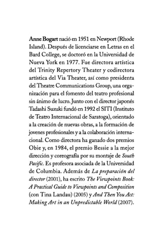 Anne Bogart nació en 1951 en Newport (Rhode
Island). Después de licenciarse en Letras en el
Bard College, se doctoró en la Universidad de
Nueva York en 1977. Fue directora artística
del Trinity Repertory Theater y codirectora
artística del Via Theater, así como presidenta
del Theatre Communications Group, una orga-
nización para el fomento del teatro profesional
sin ánimo de lucro.Junto con el directorjaponés
Tadashi Suzuki fundó en 1992 el SITI (Instituto
de Teatro Internacional de Saratoga), orientado
a la creación de nuevas obras, a la formación de
jovenes profesionales y a la colaboración interna-
cional. Como directora ha ganado dos premios
Obie y, en 1984, el premio Bessie a la mejor
dirección y coreografía por su montaje de South
Pacifico Es profesora asociada de la Universidad
de Columbia. Además de La preparación de!
director (2001), ha escrito The Viewpoints Book:
A Practica! Cuide to Viewpoints and Composition
(con Tina Landau) (2005) yAnd Then You Act:
Making Art in an Unpredictab!e Wor!d (2007).
 
