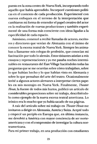 puesto en la zona centro de NuevaYork, incorporando todo
aquello que había aprendido. Incorporé cuestiones políti-
cas en el contexto de cada producción. Experimenté con
nuevos enfoques en el terreno de la interpretación que
cambiaron mi forma de entender el papel creativo del actor
en la realización de nuevas producciones y también experi-
menté de una forma más consciente con ideas ligadas a la
especificidad de cada espacio.
Asimismo, comencé a recibir llamadas de actores, escrito-
res y directores que venían de Alemania con el ánimo de
conocer la escena teatral de NuevaYork. Siempre les anima-
ban a llamarme mis colegas de profesión, que conocían mi
fascinación por todo lo alemán. Estos visitantes asistían a mis
ensayos y representaciones y yo me pasaba noches intermi-
nables en restaurantes del East Village haciéndoles todas las
preguntas que se me ocurrían sobre cómo trabajaban, sobre
lo que habían hecho y lo que habían visto en Alemania y
sobre lo que pensaban del arte del teatro. Ocasionalmente
invité a algunos actores alemanes a interpretar ciertos pape-
les en mis montajes en Nueva York. Finalmente, Theater
Heute, la fuente de todos mis hurtos, publicó un artículo de
considerables proporciones sobre mi trabajo, describiéndo-
lo como ejemplo de la nueva escena teatral americana. Lo
irónico era lo mucho que yo había sacado de sus páginas.
A raíz del artículo sobre mi trabajo en Theater Heute me
invitaron a dirigir en Alemania, Austria y Suiza. Acepté todo
y empecé un periplo en Europa que, en última instancia,
me devolvió a América con mayor conciencia de ser norte-
americana y con el compromiso de investigar la cultura nor-
teamericana.
Para mi primer trabajo, en una producción con estudiantes
25
 