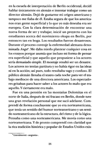 en la escuela de interpretación de Berlín occidental, decidí
hablar únicamente en alemán e intentar trabajar como un
director alemán. Dejó de gustarme mi origen americano y
tampoco me fiaba de él. Estaba segura de que los america-
nos eran gente superficial y lo que yo más deseaba era ser
europea. Con la clara determinación de encontrar una
nueva forma de ser y trabajar, inicié un proyecto con los
estudiantes acerca del movimiento okupa en Berlín, por
entonces tan en boga. Los resultados fueron desastrosos.
Durante el proceso contraje la enfermedad alemana deno-
minada Angsr. Me daba miedo plantear cualquier cosa en
los ensayos porque asumía que incluso mi forma de pensar
era superficial y que aquello que propusiese a los actores
sería demasiado simple. El montaje resultó ser un desastre.
Los actores no tenían partitura y no había rigor en las ideas
ni en la acción; así pues, todo resultaba vago y confuso. El
público alemán llenaba el teatro cada noche para ver el tra-
bajo mediocre de una directora americana. Los espectado-
res gritaban para hacer saber a los actores lo malo que era
aquello. Yciertamente era malo.
Fue en una pensión en las montañas Dolomitas en el
norte de Italia, después de mi fracaso en Berlín, donde tuve
una gran revelación personal que me sacó adelante. Com-
prendí de forma concluyente que yo era norteamericana,
que tenía un sentido del humor norteamericano y un senti-
do norteamericano de la estructura, del ritmo y de la lógica.
Pensaba como una norteamericana. Me movía como una
norteamericana. Y de pronto comprendí con claridad que
la rica tradición histórica y popular de Estados Unidos exis-
• Literalmente «angustia».
26
 