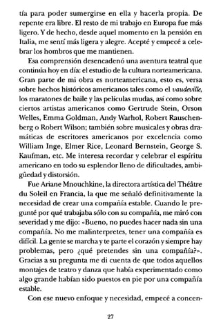 tía para poder sumergirse en ella y hacerla propia. De
repente era libre. El resto de mi trabajo en Europa fue más
ligero. Y de hecho, desde aquel momento en la pensión en
Italia, me sentí más ligera y alegre. Acepté y empecé a cele-
brar los hombros que me mantienen.
Esa comprensión desencadenó una aventura teatral que
continúa hoy en día: el estudio de la cultura norteamericana.
Gran parte de mi obra es norteamericana, esto es, versa
sobre hechos históricos americanos tales como el vaudeville,
los maratones de baile y las películas mudas, así como sobre
ciertos artistas americanos como Gertrude Stein, Orson
Welles, Emma Goldman, Andy Warhol, Robert Rauschen-
berg o Robert Wilson; también sobre musicales y obras dra-
máticas de escritores americanos por excelencia como
William Inge, Elmer Rice, Leonard Bernstein, George S.
Kaufman, etc. Me interesa recordar y celebrar el espíritu
americano en todo su esplendor lleno de dificultades, ambi-
güedad y distorsión.
Fue Ariane Mnouchk.ine, la directora artística del Théitre
du Soleil en Francia, la que me señaló definitivamente la
necesidad de crear una compañía estable. Cuando le pre-
gunté por qué trabajaba sólo con su compañía, me miró con
severidad y me dijo: «Bueno, no puedes hacer nada sin una
compañía. No me malinterpretes, tener una compañía es
dificil. La gente se marcha y te parte el corazón ysiempre hay
problemas, pero ¿qué pretendes sin una compañía?».
Gracias a su pregunta me di cuenta de que todos aquellos
montajes de teatro y danza que había experimentado como
algo grande habían sido puestos en pie por una compañía
estable.
Con ese nuevo enfoque y necesidad, empecé a concen-
27
 