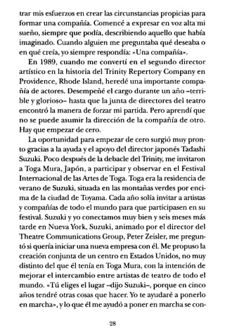 trar mis esfuerzos en crear las circunstancias propicias para
fonnar una compañía. Comencé a expresar en voz alta·mi
sueño, siempre que podía, describiendo aquello que había
imaginado. Cuando alguien me preguntaba qué deseaba o
en qué creía, yo siempre respondía: «Una compañía».
En 1989, cuando me convertí en el segundo director
artístico en la historia del Trinity Repertory Company en
Providence, Rhode Island, heredé una importante compa-
ñía de actores. Desempeñé el cargo durante un año -terri-
ble y glorioso- hasta que lajunta de directores del teatro
encontró la manera de forzar mi partida. Pero aprendí que
no se puede asumir la dirección de la compañía de otro.
Hay que empezar de cero.
La oportunidad para empezar de cero surgió muy pron-
to gracias a la ayuda y el apoyo del directorjaponés Tadashi
Suzuki. Poco después de la debacle del Trinity, me invitaron
a Toga Mura, Japón, a participar y observar en el Festival
Internacional de las Artes de Toga. Toga era la residencia de
verano de Suzuki, situada en las montañas verdes por enci-
ma de la ciudad de Toyama. Cada año solía invitar a artistas
y compañías de todo el mundo para que participasen en su
festival. Suzuki y yo conectamos muy bien y seis meses más
tarde en Nueva York, Suzuki, animado por el director del
Theatre Communications Group, Peter Zeisler, me pregun-
tó si quería iniciar una nueva empresa con él. Me propuso la
creación conjunta de un centro en Estados Unidos, no muy
distinto del que él tenía en Toga Mura, con la intención de
mejorar el intercambio entre artistas de teatro de todo el
mundo. «Tú eliges el lugar -dijo Suzuki-, porque en cinco
años tendré otras cosas que hacer. Yo te ayudaré a ponerlo
en marcha», ylo que él me ayudó a poner en marcha se con-
28
 