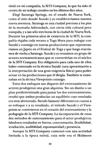 virtió en mi compañía, la SITI Company, la que ha sido el
centro de mi trabajo creativo en los últimos diez años.
Elegí Saratoga Springs, en el estado de Nueva York,
como el sitio donde Suzuki y yo estableceríamos nuestra
nueva aventura. Saratoga es una ciudad preciosa a los pies
de la montaña Adirondack, con cierta vida cultural pero
tranquila, y a tan sólo tres horas de la ciudad de Nueva York.
Durante los primeros años de existencia de la SITI, la com-
pañía viajaba cada verano a Toga Mura para trabajar con
Suzuki y conmigo en nuevas producciones que representa-
ríamos enJapón en el Festival de Toga y que luego traería-
mos de vuelta a Saratoga. Suzuki yyo reunimos un grupo de
actores norteamericanos que se convertirían en el núcleo
de la sm Company. Era obligatorio para cada uno de ellos
haber entrenado en la técnica Suzuki (una aproximación a
la interpretación de una gran exigencia física) para poder
actuar en las producciones que él dirigía. También se entre-
naban en la técnica Viewpoints conmigo.
Estos dos enfoques tan dispares del entrenamiento de
actores produjeron una gran alquimia. Sin un diseño o un
plan predeterminado parajuntar los dos entrenamientos,
resultó que ambos producían un equilibrio cuyo resultado
era muy afortunado. Siendo bastante diferentes en cuanto a
su enfoque y a su resultado, el método Suzuki y el View-
points se convirtieron en el corazón del entrenamiento y la
pedagogía de la SITI Company. La incorporación de estos
dos métodos de entrenamiento para el actor produjeron
fabulosos resultados en fuerl.a, concentración, flexibilidad,
irradiación, audibilidad, espontaneidad y presencia.
Aunque la SITI Company comenzó con una actividad
limitada a la época estival, cuya sede era el Skidmore
29
 