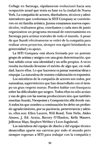 Collage en Saratoga, rápidamente evolucionó hacia una
ocupación anual que tenía su base en la ciudad de Nueva
York. La compañía de actores, diseñadores, técnicos yadmi-
nistradores que conforman la SITI Company se convirtie-
ron en mi familia artística.Juntos ensayamos nuevos espec-
táculos, realizamos giras, enseñamos y cada mes de junio
organizamos un programa mensual de entrenamiento en
Saratoga para artistas teatrales de todo el mundo. A pesar
de que Suzuki efectivamente se retiró de la compañía para
realizar otros proyectos, siempre nos siguió brindando su
generosidad y su apoyo.
La SITI Company está ahora formada por un potente
grupo de artistas y amigos con una gran detenninación, que
han sabido crear una identidad y un sello propios. A veces
resulta incómodo llevarme el mérito de algo que, en reali-
dad, hacen ellos. Lo que hacemos esjuntar nuestras ideas y
empujar. La naturaleza de nuestra colaboración es expansiva.
Los miembros de la compañía de actores son todos, por
naturaleza, supervivientes que han desarrollado con el tiem-
po un gran respeto mutuo. Pueden hablar con franqueza
sobre las dificultades que surgen. Todos ellos no sólo actúan
y van de gira con las nuevas producciones sino que también
enseñan Suzuki, Viewpoints y Composición allá donde van.
A todos los que nombro a continuación les debo un profun-
do agradecimiento, por su paciencia, perseverancia y talen-
to, ellos son: Ellen Lauren, Will Bond, Tom Nelis, Akiko
Aizawa, J. Ed. Araiza, Barney O'Hanlon, Kel1y Maurer,
]efferson Mays, Stephen Webber y Leon Ingulsrud.
Los miembros del equipo de diseño y del equipo técnico
desarrollan aparte sus carreras por todo el mundo pero
siempre regresan a SITI para trabajar con la compañía y
30
 
